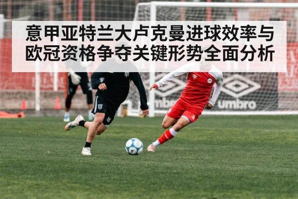 意甲亚特兰大卢克曼进球效率与欧冠资格争夺关键形势全面分析