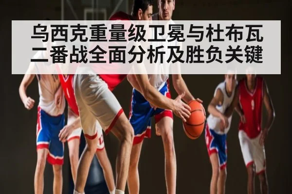 乌西克重量级卫冕与杜布瓦二番战全面分析及胜负关键 - kaiyun